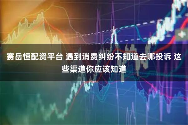 赛岳恒配资平台 遇到消费纠纷不知道去哪投诉 这些渠道你应该知道