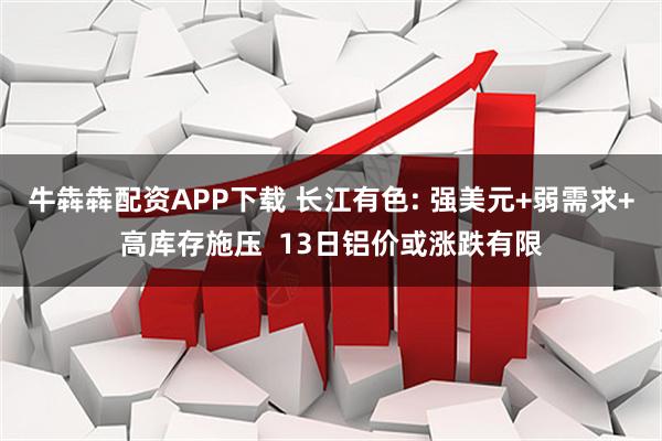 牛犇犇配资APP下载 长江有色: 强美元+弱需求+高库存施压  13日铝价或涨跌有限